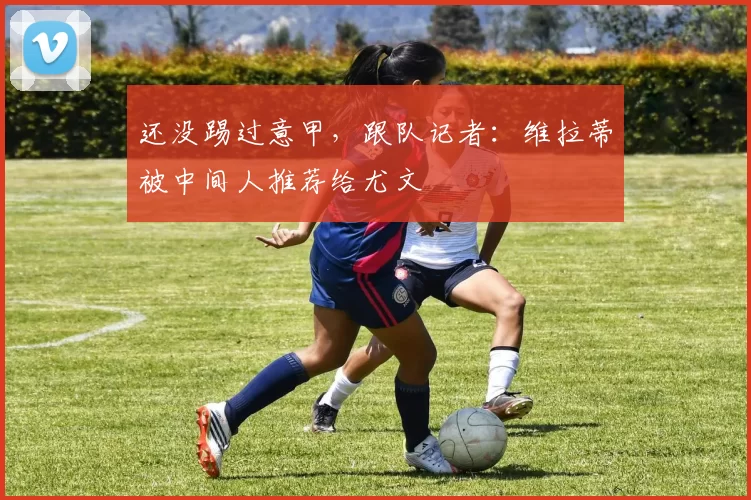 还没踢过意甲，跟队记者：维拉蒂被中间人推荐给尤文