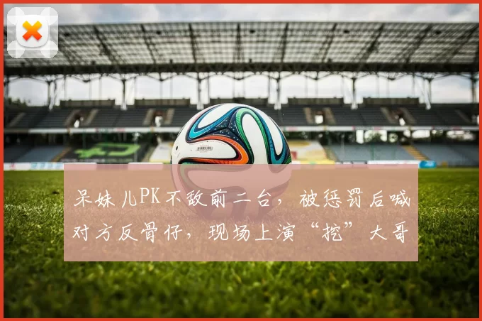 呆妹儿PK不敌前二台，被惩罚后喊对方反骨仔，现场上演“挖”大哥