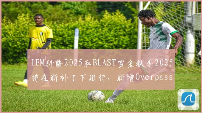 IEM科隆2025和BLAST赏金秋季2025将在新补丁下进行，新增Overpass地图