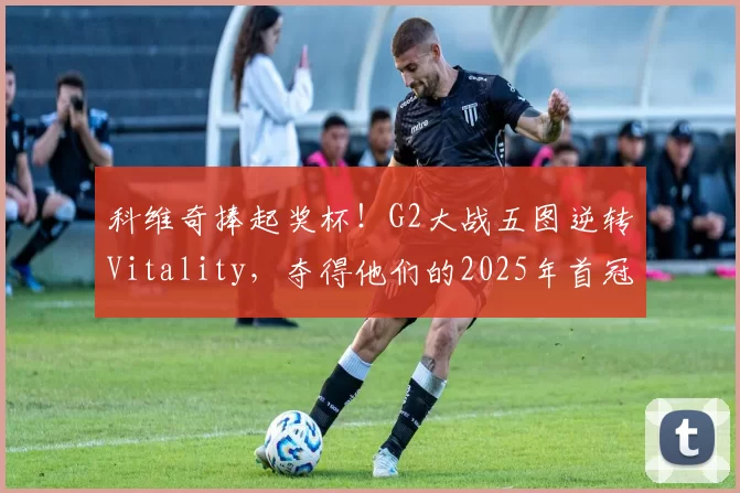科维奇捧起奖杯！G2大战五图逆转Vitality，夺得他们的2025年首冠