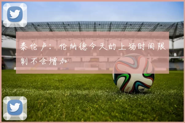 泰伦卢：伦纳德今天的上场时间限制不会增加