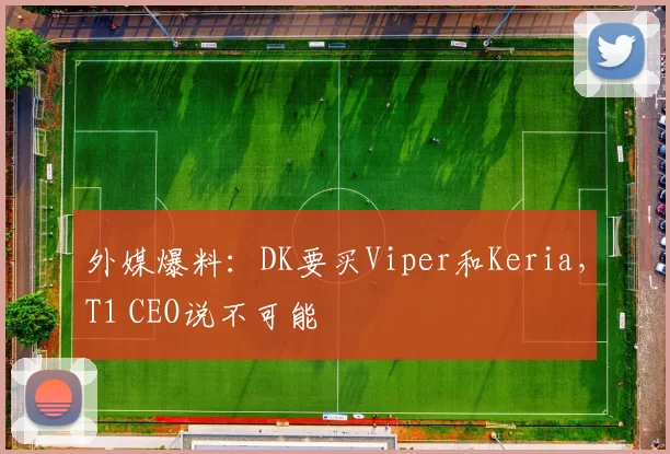 外媒爆料：DK要买Viper和Keria，T1 CEO说不可能