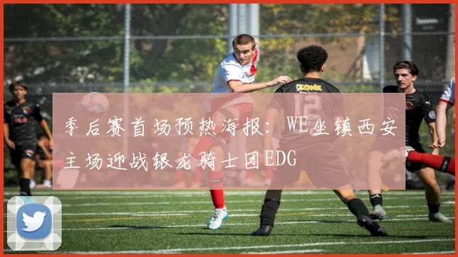 季后赛首场预热海报：WE坐镇西安主场迎战银龙骑士团EDG