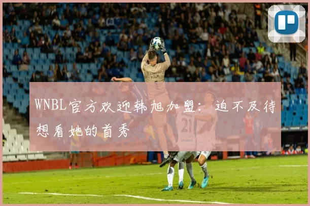 WNBL官方欢迎韩旭加盟：迫不及待想看她的首秀
