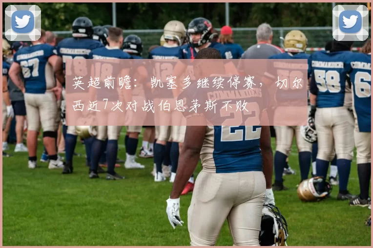 英超前瞻：凯塞多继续停赛，切尔西近7次对战伯恩茅斯不败