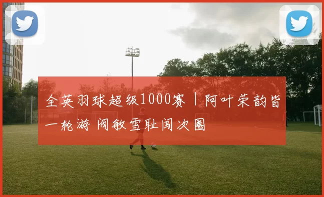 全英羽球超级1000赛｜阿叶荣韵皆一轮游 阀敏雪耻闯次圈