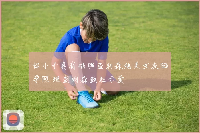 你小子真有福理查利森绝美女友晒孕照 理查利森疯狂示爱