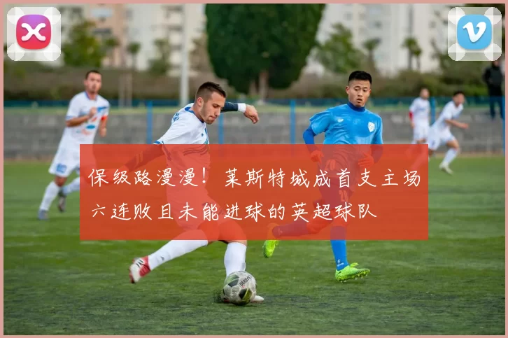 保级路漫漫！莱斯特城成首支主场六连败且未能进球的英超球队