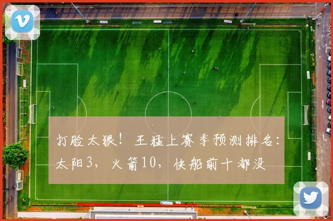 打脸太狠！王猛上赛季预测排名：太阳3，火箭10，快船前十都没