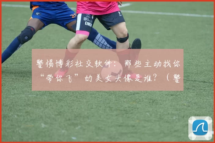 警惕博彩社交软件：那些主动找你“带你飞”的美女头像是谁？（警惕博彩社交软件：那些主动私信要“带你飞”的美女头像背后是谁？）