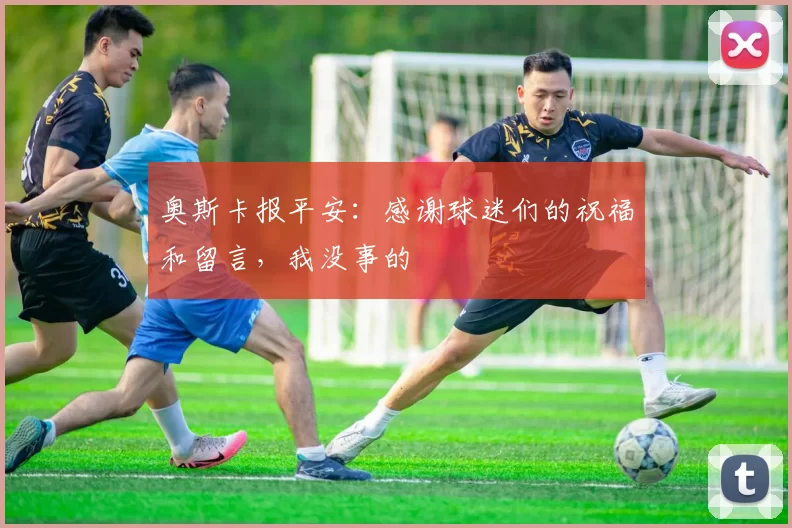 奥斯卡报平安：感谢球迷们的祝福和留言，我没事的