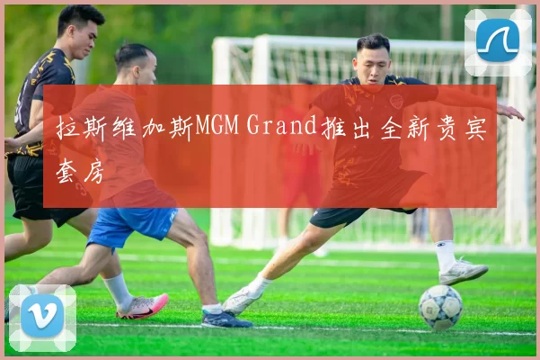 拉斯维加斯MGM Grand推出全新贵宾套房