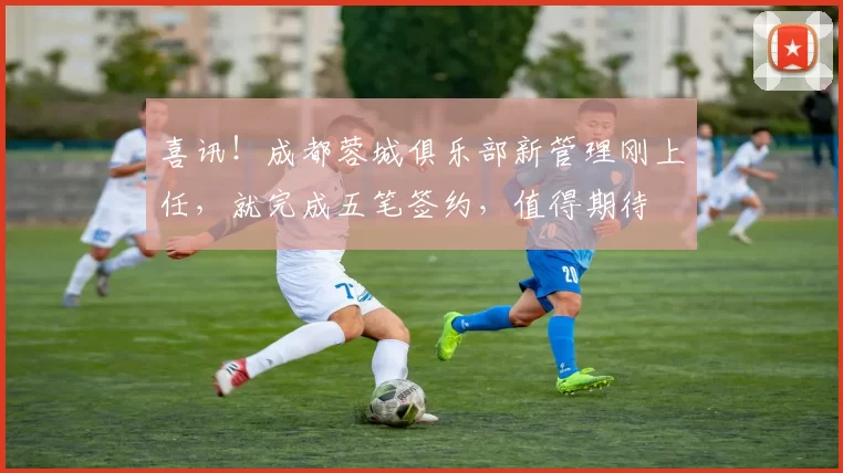 喜讯！成都蓉城俱乐部新管理刚上任，就完成五笔签约，值得期待
