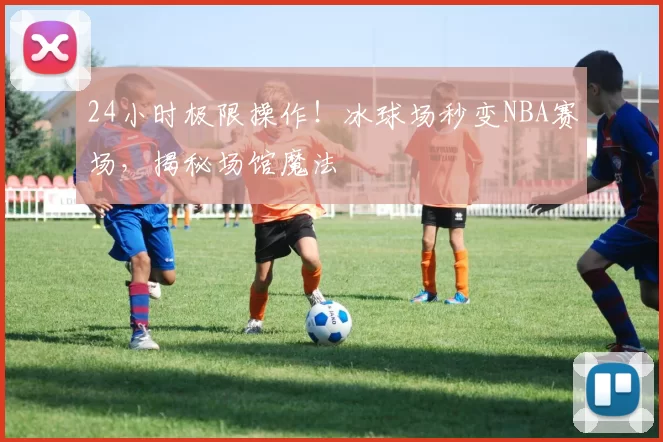 24小时极限操作！冰球场秒变NBA赛场，揭秘场馆魔法