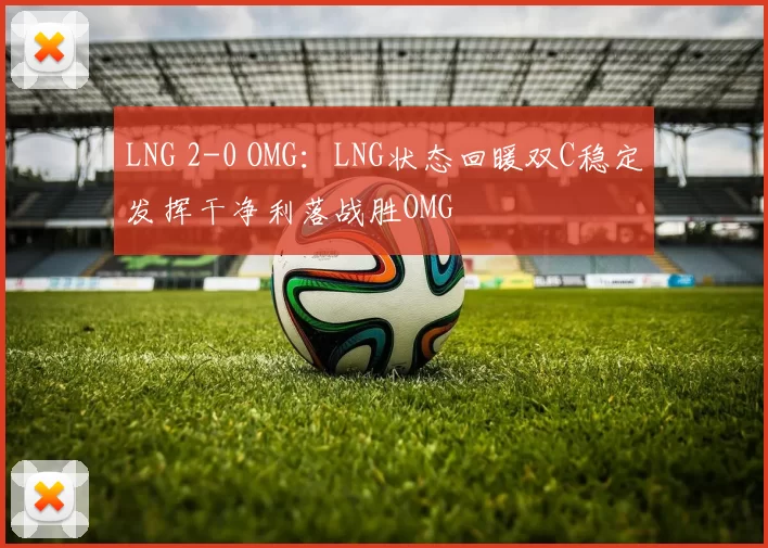 LNG 2-0 OMG：LNG状态回暖双C稳定发挥干净利落战胜OMG
